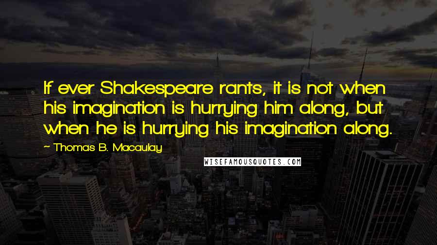 Thomas B. Macaulay Quotes: If ever Shakespeare rants, it is not when his imagination is hurrying him along, but when he is hurrying his imagination along.
