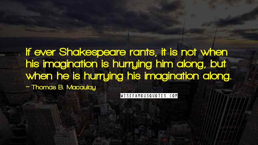 Thomas B. Macaulay Quotes: If ever Shakespeare rants, it is not when his imagination is hurrying him along, but when he is hurrying his imagination along.