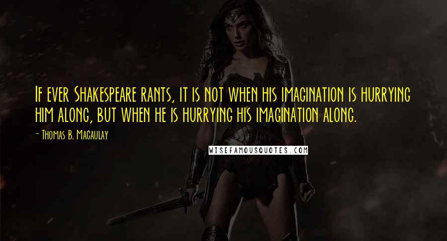 Thomas B. Macaulay Quotes: If ever Shakespeare rants, it is not when his imagination is hurrying him along, but when he is hurrying his imagination along.