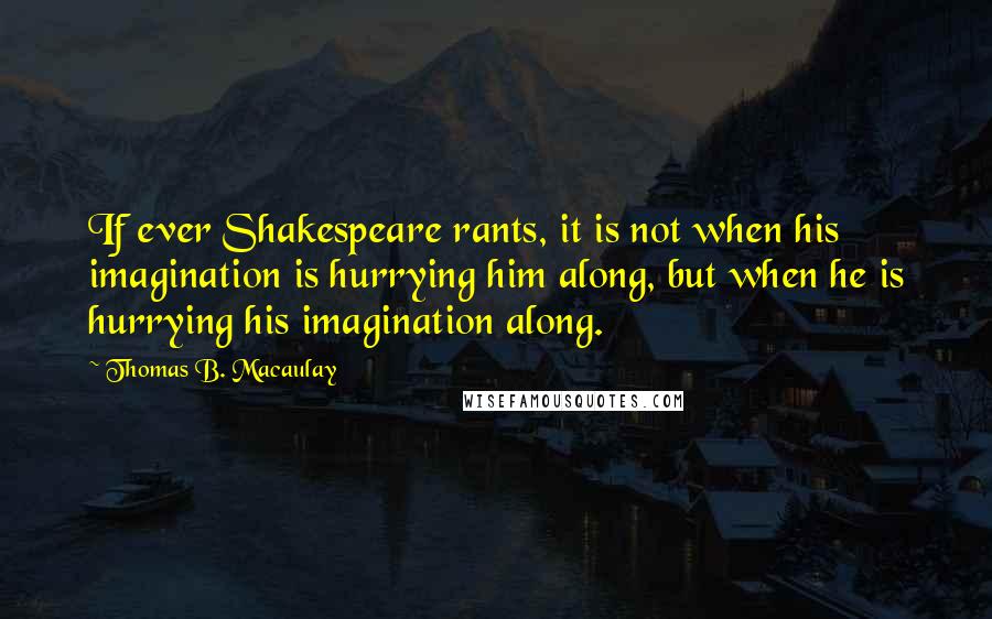 Thomas B. Macaulay Quotes: If ever Shakespeare rants, it is not when his imagination is hurrying him along, but when he is hurrying his imagination along.