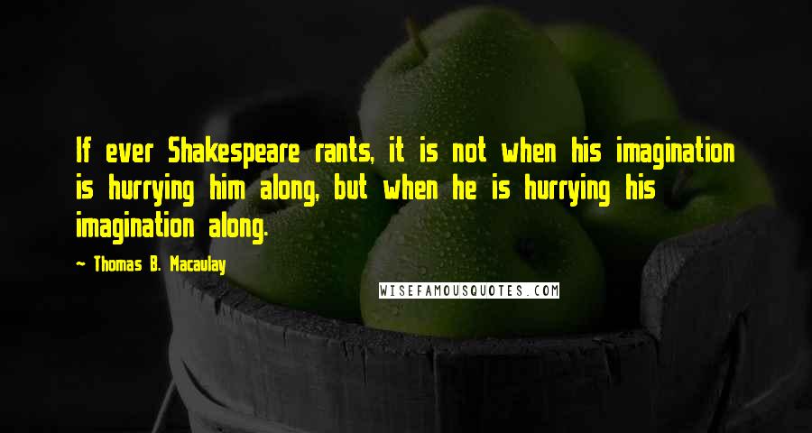 Thomas B. Macaulay Quotes: If ever Shakespeare rants, it is not when his imagination is hurrying him along, but when he is hurrying his imagination along.