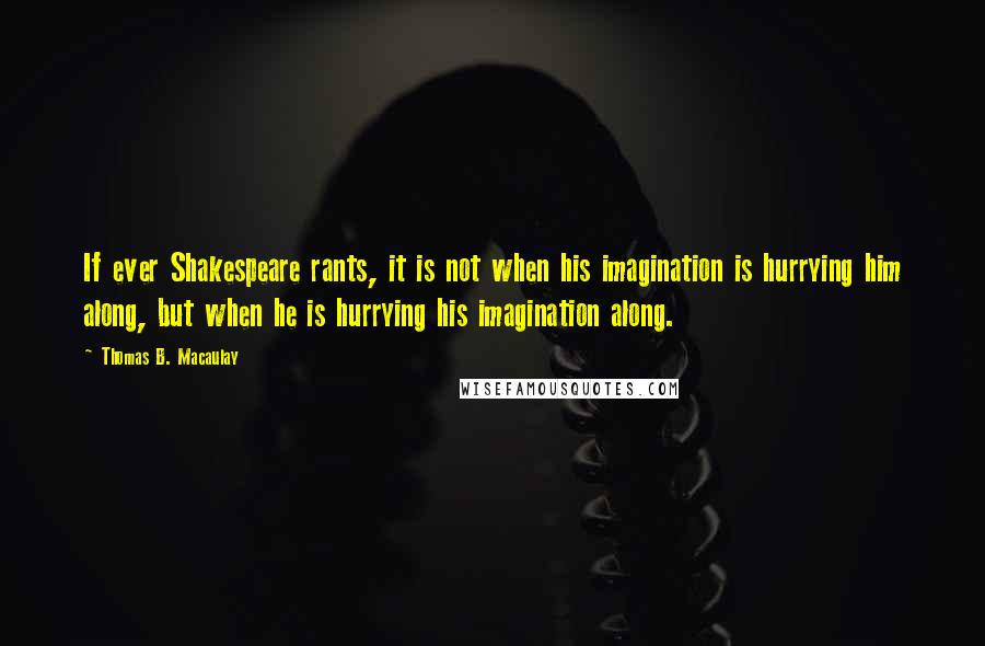 Thomas B. Macaulay Quotes: If ever Shakespeare rants, it is not when his imagination is hurrying him along, but when he is hurrying his imagination along.