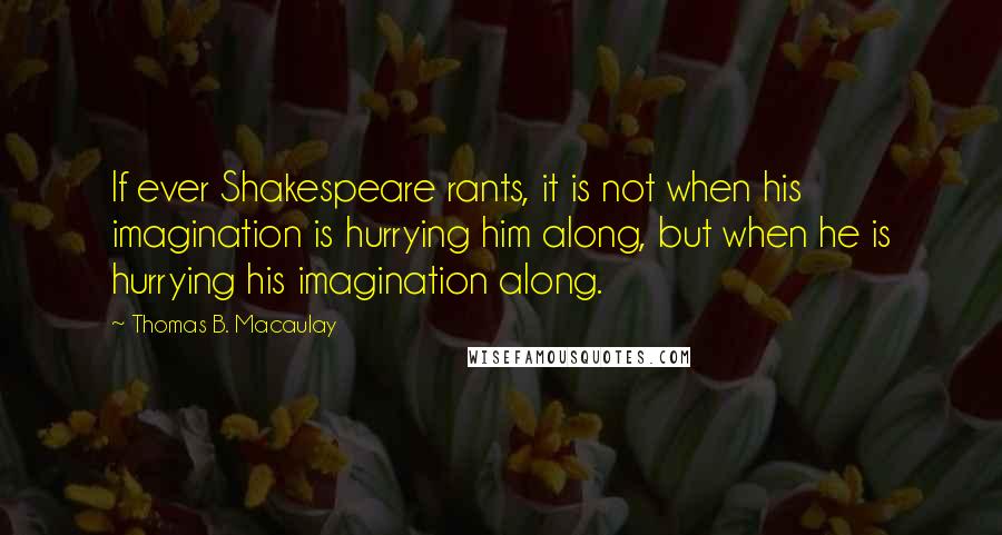 Thomas B. Macaulay Quotes: If ever Shakespeare rants, it is not when his imagination is hurrying him along, but when he is hurrying his imagination along.