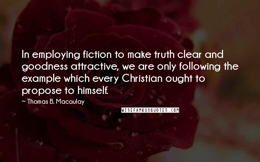 Thomas B. Macaulay Quotes: In employing fiction to make truth clear and goodness attractive, we are only following the example which every Christian ought to propose to himself.