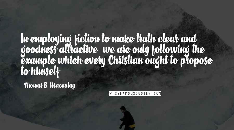 Thomas B. Macaulay Quotes: In employing fiction to make truth clear and goodness attractive, we are only following the example which every Christian ought to propose to himself.