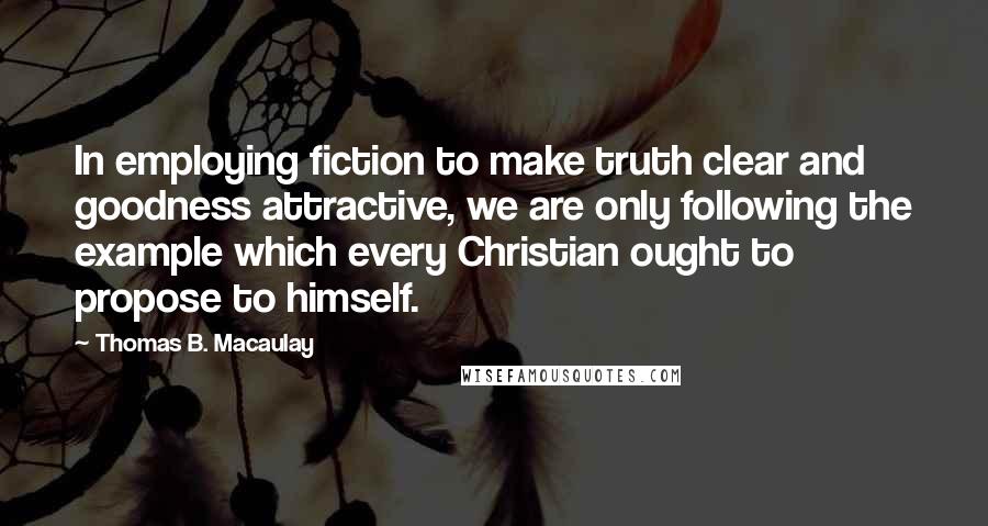 Thomas B. Macaulay Quotes: In employing fiction to make truth clear and goodness attractive, we are only following the example which every Christian ought to propose to himself.