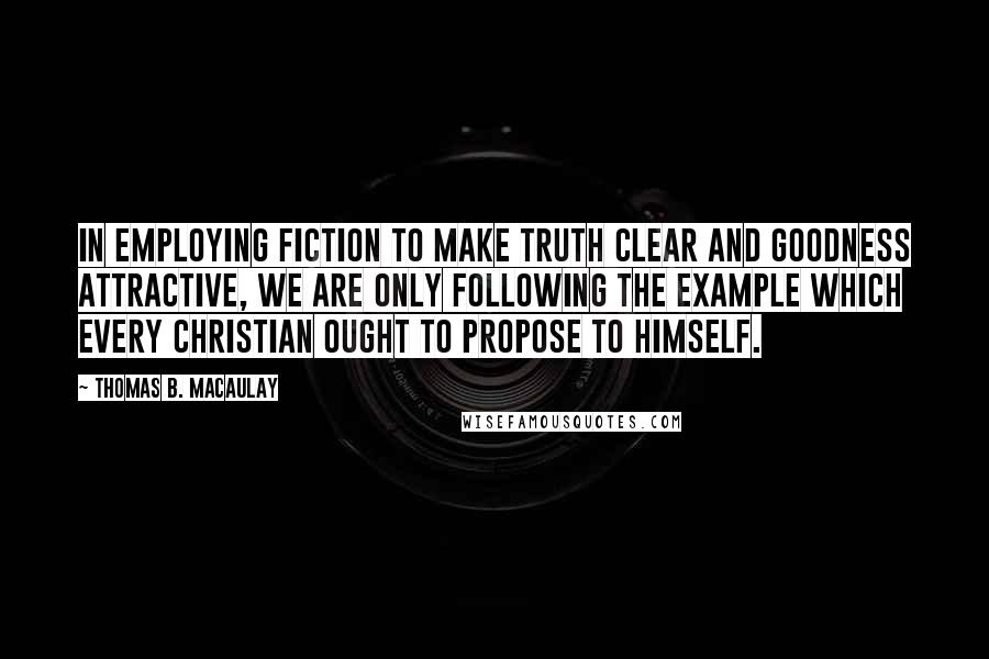 Thomas B. Macaulay Quotes: In employing fiction to make truth clear and goodness attractive, we are only following the example which every Christian ought to propose to himself.