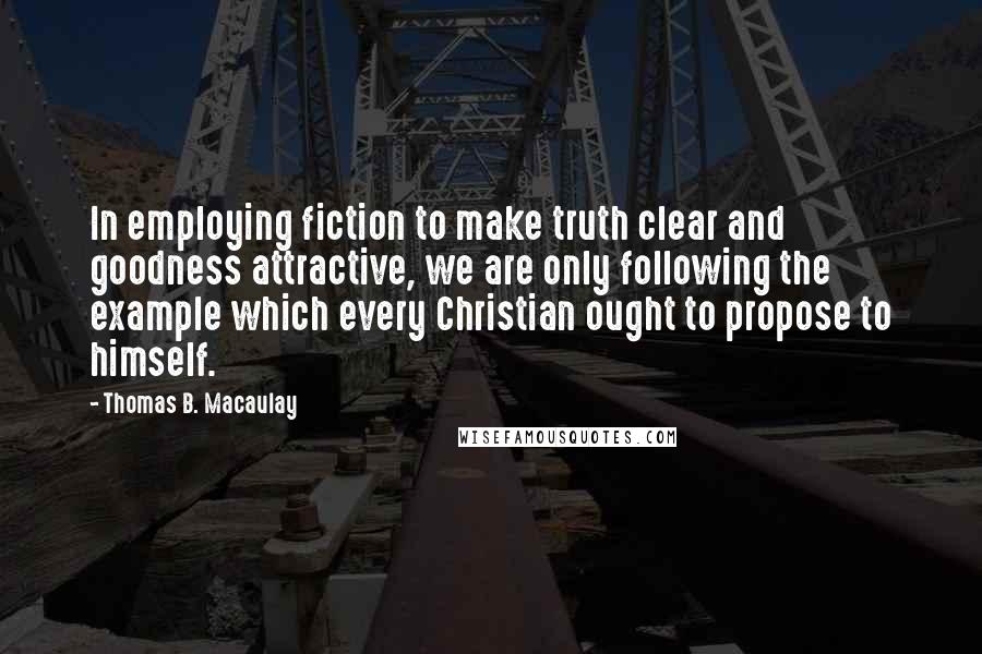 Thomas B. Macaulay Quotes: In employing fiction to make truth clear and goodness attractive, we are only following the example which every Christian ought to propose to himself.