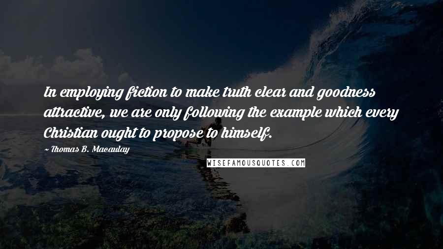 Thomas B. Macaulay Quotes: In employing fiction to make truth clear and goodness attractive, we are only following the example which every Christian ought to propose to himself.