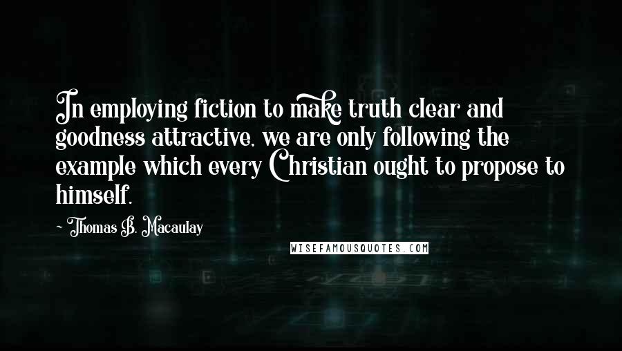 Thomas B. Macaulay Quotes: In employing fiction to make truth clear and goodness attractive, we are only following the example which every Christian ought to propose to himself.