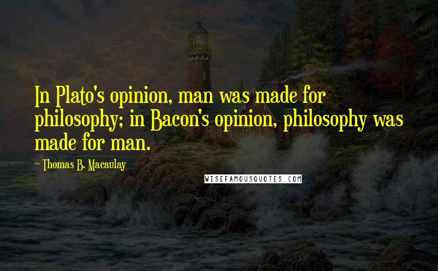 Thomas B. Macaulay Quotes: In Plato's opinion, man was made for philosophy; in Bacon's opinion, philosophy was made for man.