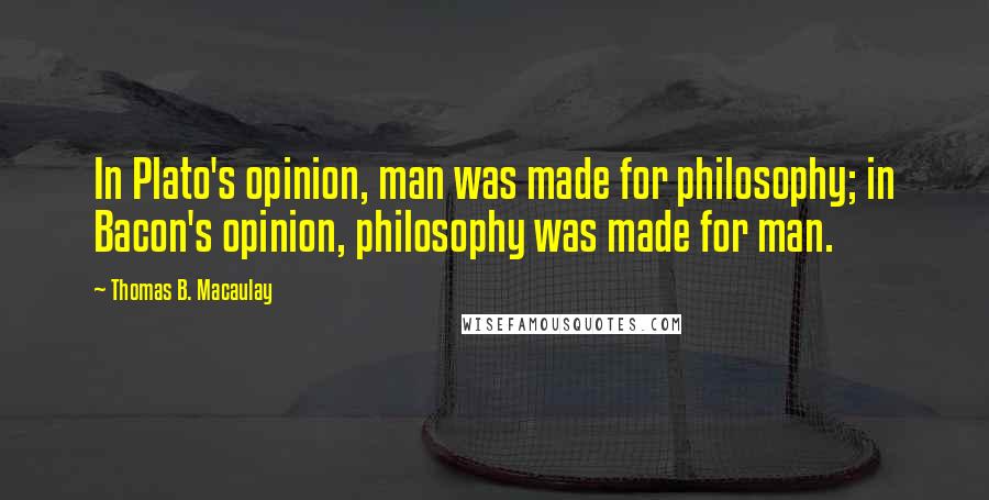 Thomas B. Macaulay Quotes: In Plato's opinion, man was made for philosophy; in Bacon's opinion, philosophy was made for man.