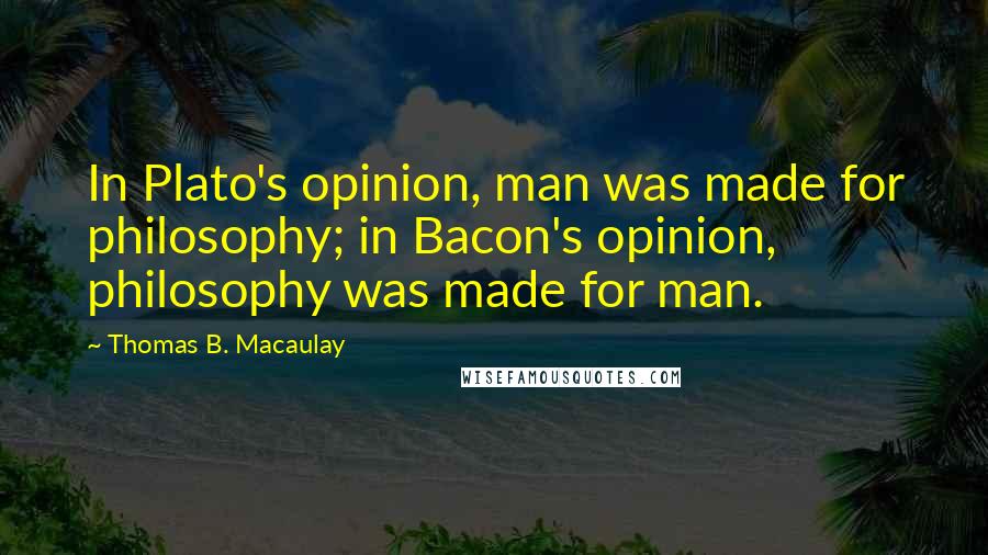 Thomas B. Macaulay Quotes: In Plato's opinion, man was made for philosophy; in Bacon's opinion, philosophy was made for man.