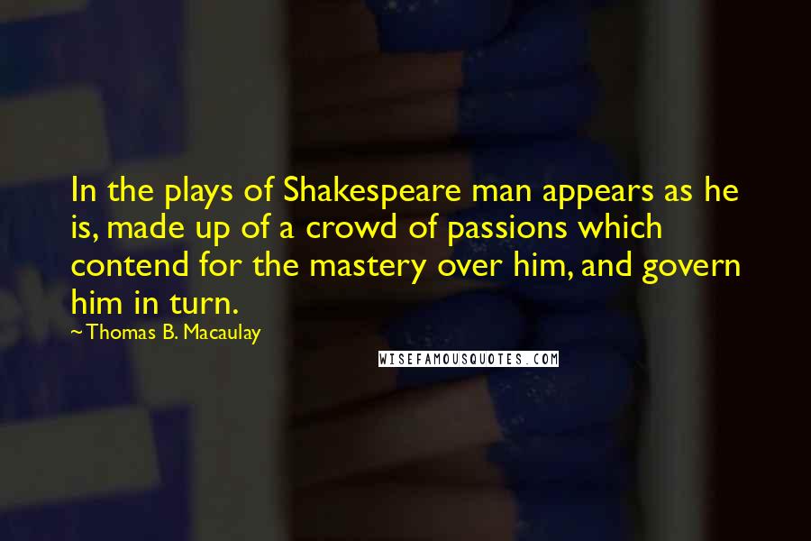 Thomas B. Macaulay Quotes: In the plays of Shakespeare man appears as he is, made up of a crowd of passions which contend for the mastery over him, and govern him in turn.