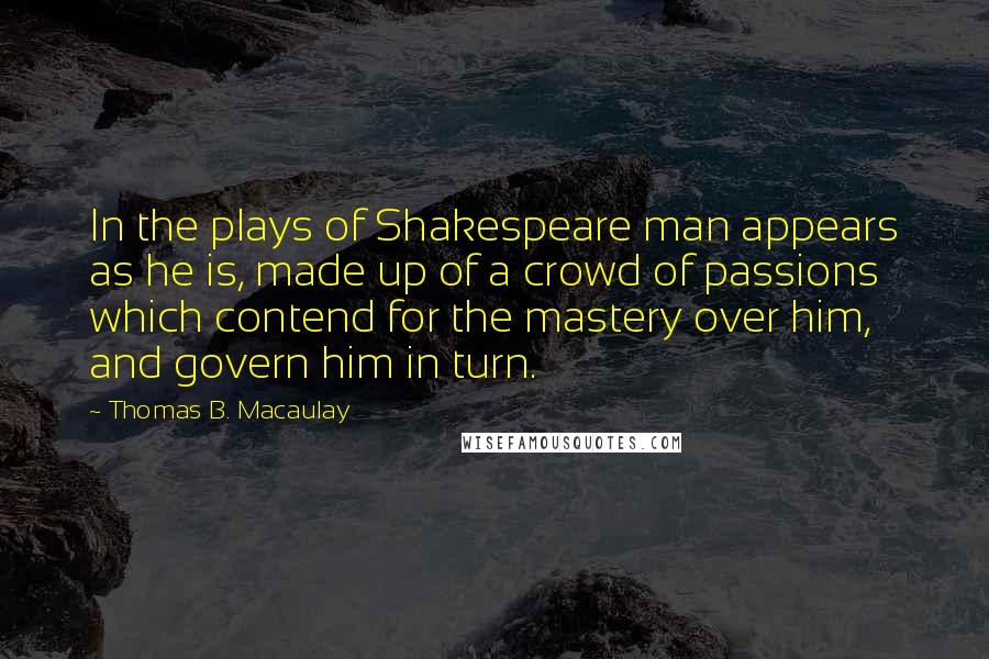 Thomas B. Macaulay Quotes: In the plays of Shakespeare man appears as he is, made up of a crowd of passions which contend for the mastery over him, and govern him in turn.