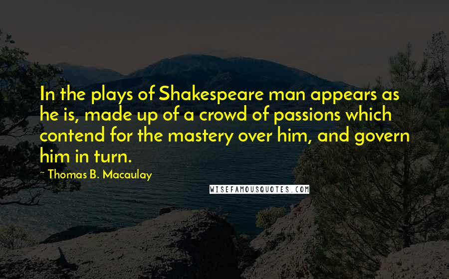 Thomas B. Macaulay Quotes: In the plays of Shakespeare man appears as he is, made up of a crowd of passions which contend for the mastery over him, and govern him in turn.