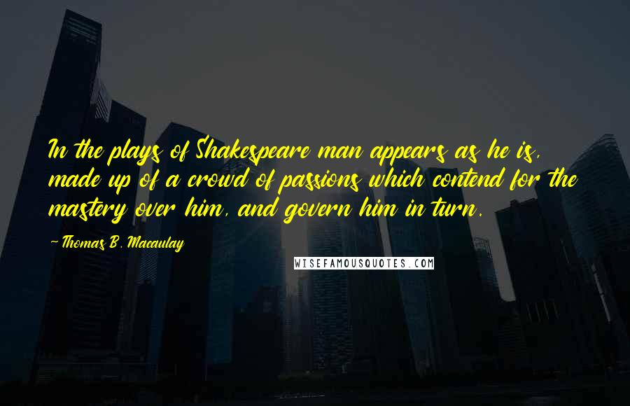 Thomas B. Macaulay Quotes: In the plays of Shakespeare man appears as he is, made up of a crowd of passions which contend for the mastery over him, and govern him in turn.