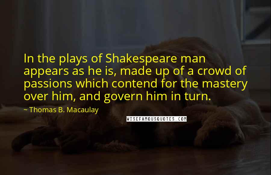 Thomas B. Macaulay Quotes: In the plays of Shakespeare man appears as he is, made up of a crowd of passions which contend for the mastery over him, and govern him in turn.