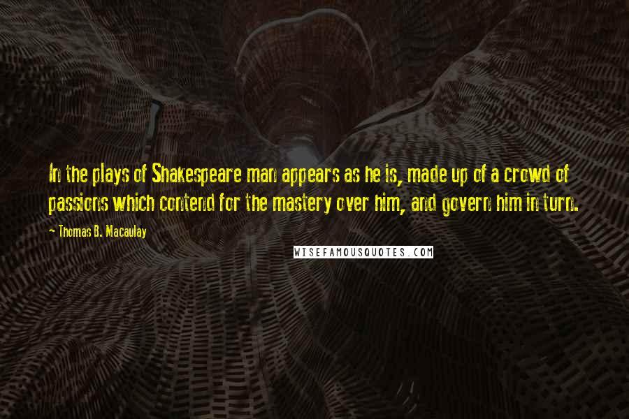 Thomas B. Macaulay Quotes: In the plays of Shakespeare man appears as he is, made up of a crowd of passions which contend for the mastery over him, and govern him in turn.