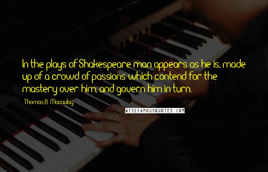 Thomas B. Macaulay Quotes: In the plays of Shakespeare man appears as he is, made up of a crowd of passions which contend for the mastery over him, and govern him in turn.