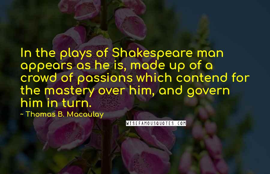 Thomas B. Macaulay Quotes: In the plays of Shakespeare man appears as he is, made up of a crowd of passions which contend for the mastery over him, and govern him in turn.