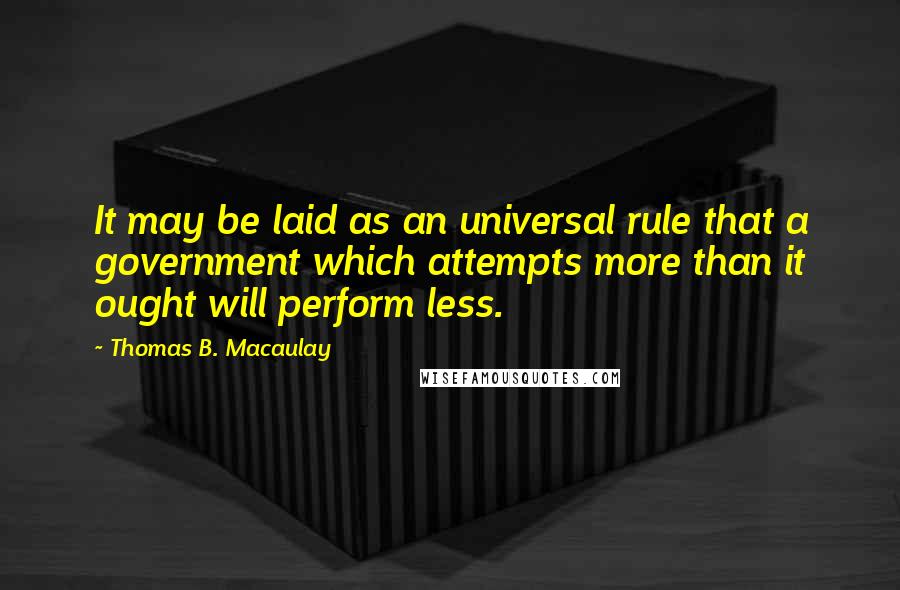 Thomas B. Macaulay Quotes: It may be laid as an universal rule that a government which attempts more than it ought will perform less.