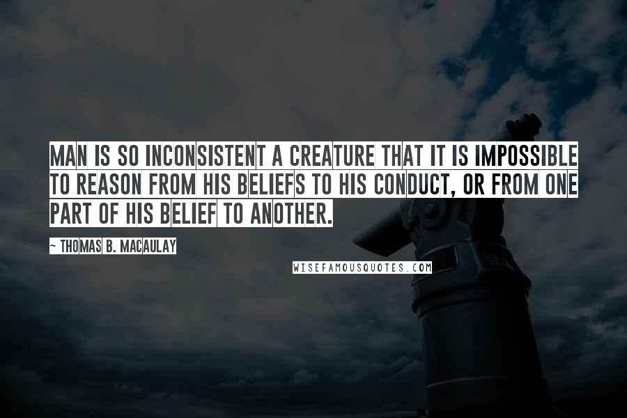 Thomas B. Macaulay Quotes: Man is so inconsistent a creature that it is impossible to reason from his beliefs to his conduct, or from one part of his belief to another.