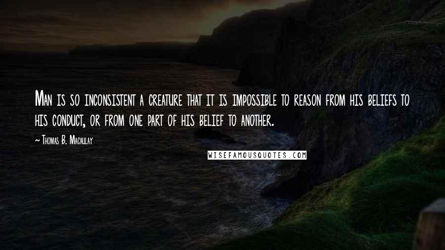 Thomas B. Macaulay Quotes: Man is so inconsistent a creature that it is impossible to reason from his beliefs to his conduct, or from one part of his belief to another.