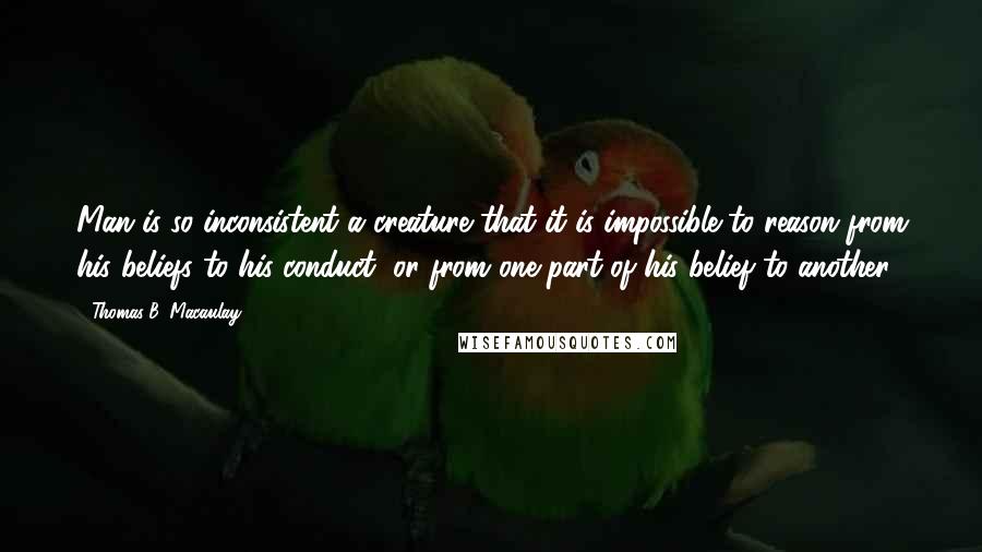 Thomas B. Macaulay Quotes: Man is so inconsistent a creature that it is impossible to reason from his beliefs to his conduct, or from one part of his belief to another.