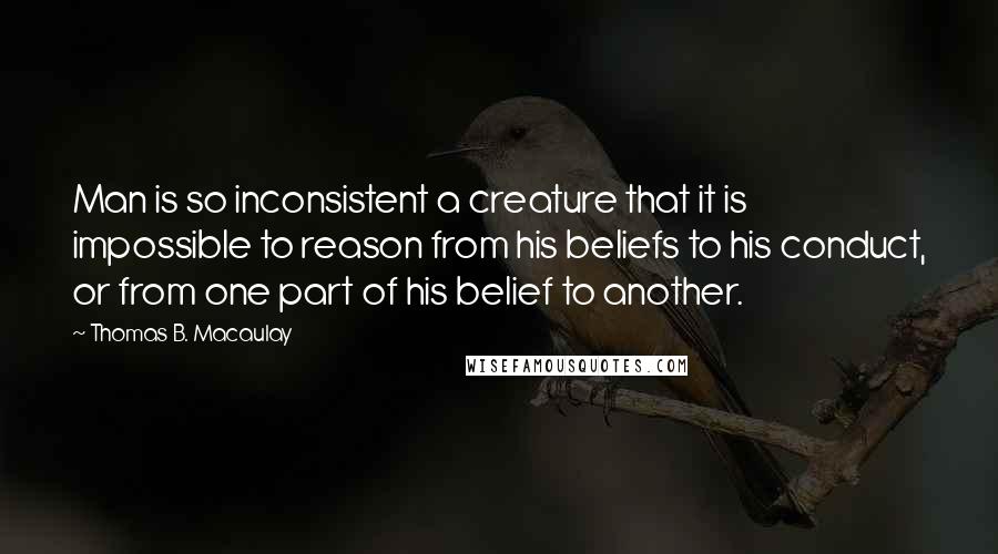 Thomas B. Macaulay Quotes: Man is so inconsistent a creature that it is impossible to reason from his beliefs to his conduct, or from one part of his belief to another.