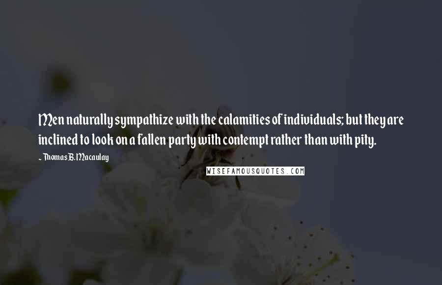 Thomas B. Macaulay Quotes: Men naturally sympathize with the calamities of individuals; but they are inclined to look on a fallen party with contempt rather than with pity.