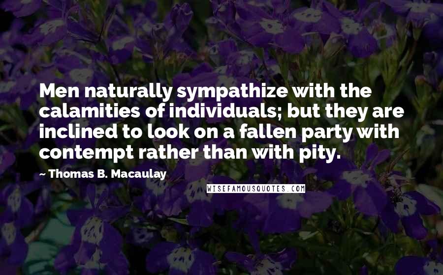 Thomas B. Macaulay Quotes: Men naturally sympathize with the calamities of individuals; but they are inclined to look on a fallen party with contempt rather than with pity.