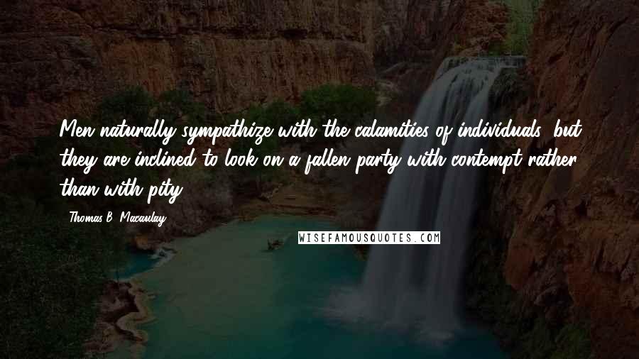 Thomas B. Macaulay Quotes: Men naturally sympathize with the calamities of individuals; but they are inclined to look on a fallen party with contempt rather than with pity.