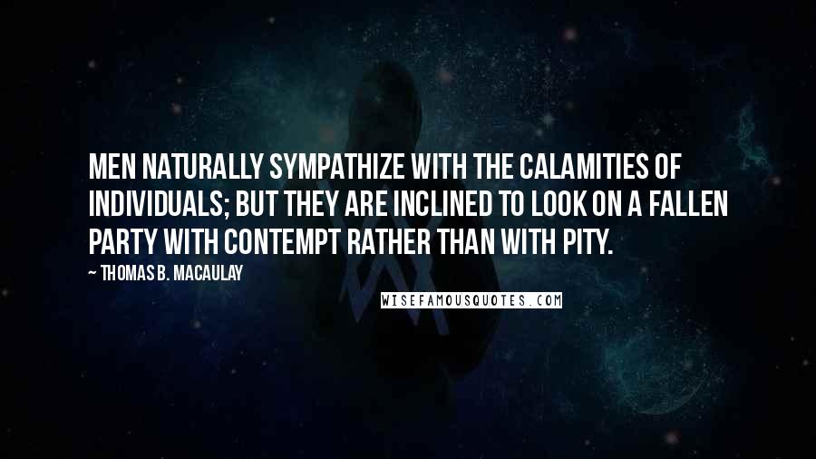 Thomas B. Macaulay Quotes: Men naturally sympathize with the calamities of individuals; but they are inclined to look on a fallen party with contempt rather than with pity.