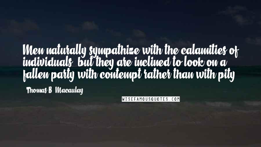 Thomas B. Macaulay Quotes: Men naturally sympathize with the calamities of individuals; but they are inclined to look on a fallen party with contempt rather than with pity.