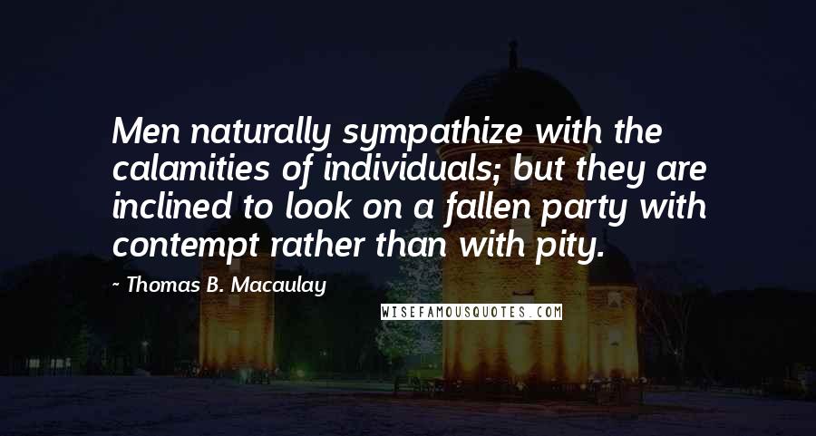 Thomas B. Macaulay Quotes: Men naturally sympathize with the calamities of individuals; but they are inclined to look on a fallen party with contempt rather than with pity.