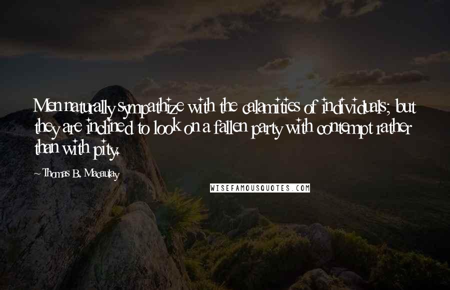 Thomas B. Macaulay Quotes: Men naturally sympathize with the calamities of individuals; but they are inclined to look on a fallen party with contempt rather than with pity.