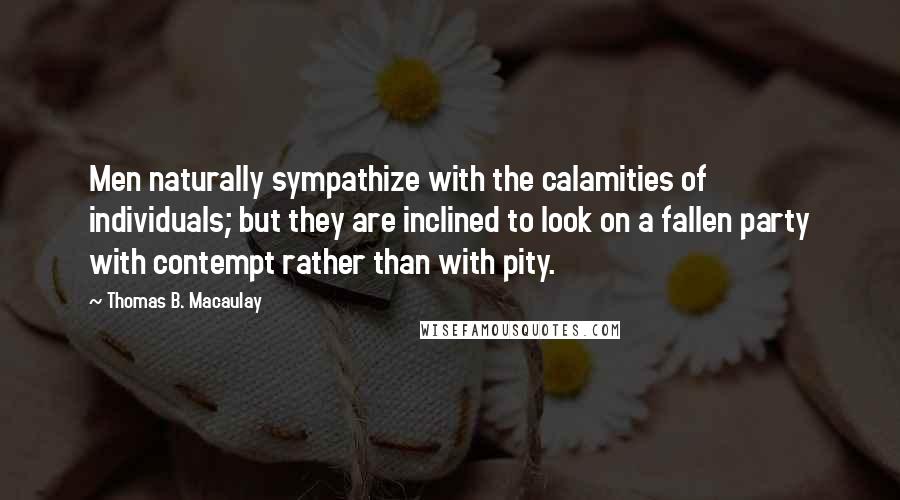 Thomas B. Macaulay Quotes: Men naturally sympathize with the calamities of individuals; but they are inclined to look on a fallen party with contempt rather than with pity.