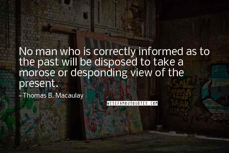 Thomas B. Macaulay Quotes: No man who is correctly informed as to the past will be disposed to take a morose or desponding view of the present.