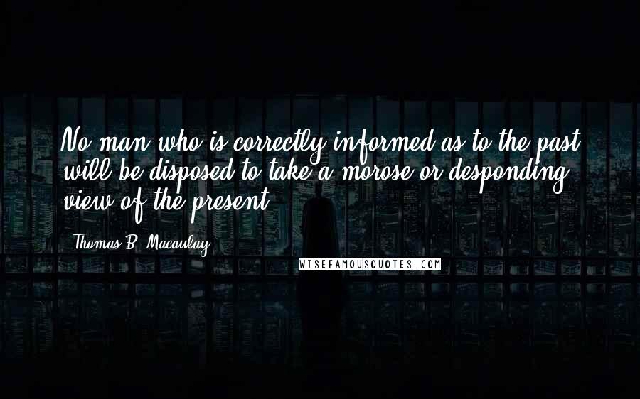 Thomas B. Macaulay Quotes: No man who is correctly informed as to the past will be disposed to take a morose or desponding view of the present.