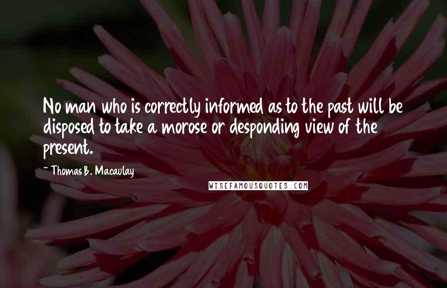 Thomas B. Macaulay Quotes: No man who is correctly informed as to the past will be disposed to take a morose or desponding view of the present.