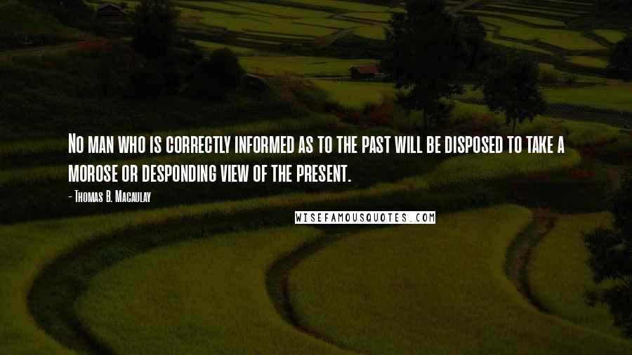 Thomas B. Macaulay Quotes: No man who is correctly informed as to the past will be disposed to take a morose or desponding view of the present.