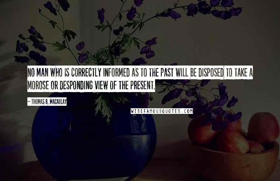 Thomas B. Macaulay Quotes: No man who is correctly informed as to the past will be disposed to take a morose or desponding view of the present.