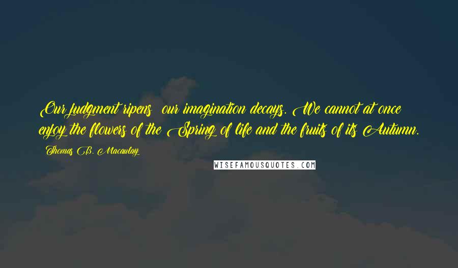 Thomas B. Macaulay Quotes: Our judgment ripens; our imagination decays. We cannot at once enjoy the flowers of the Spring of life and the fruits of its Autumn.