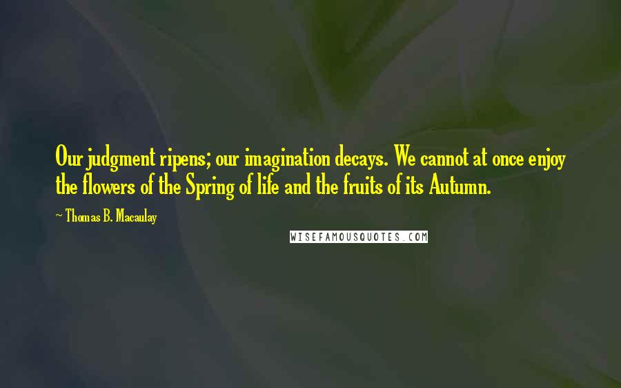 Thomas B. Macaulay Quotes: Our judgment ripens; our imagination decays. We cannot at once enjoy the flowers of the Spring of life and the fruits of its Autumn.