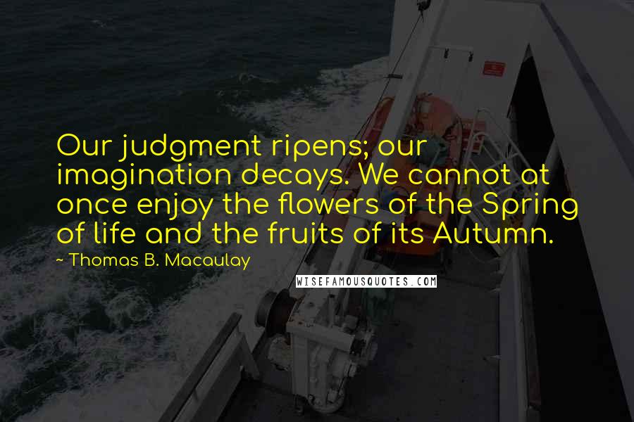 Thomas B. Macaulay Quotes: Our judgment ripens; our imagination decays. We cannot at once enjoy the flowers of the Spring of life and the fruits of its Autumn.