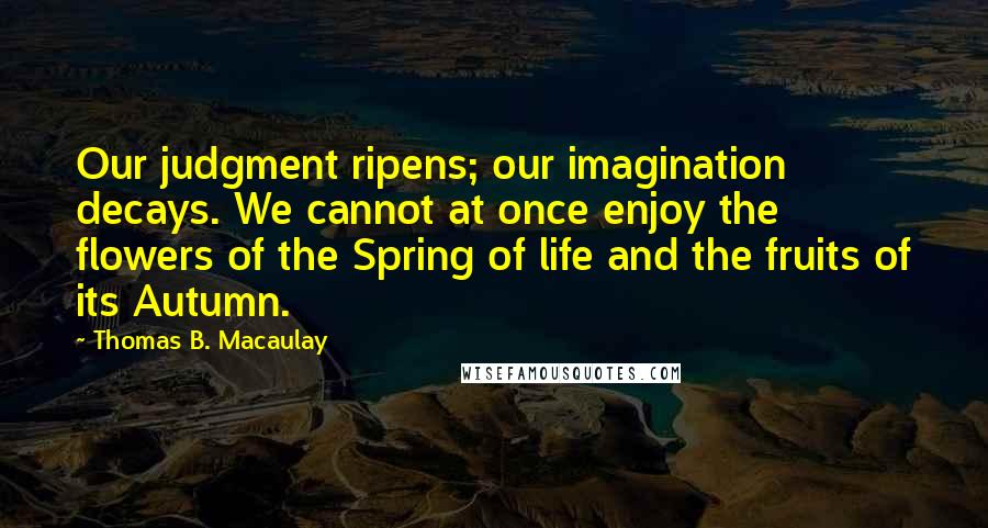 Thomas B. Macaulay Quotes: Our judgment ripens; our imagination decays. We cannot at once enjoy the flowers of the Spring of life and the fruits of its Autumn.