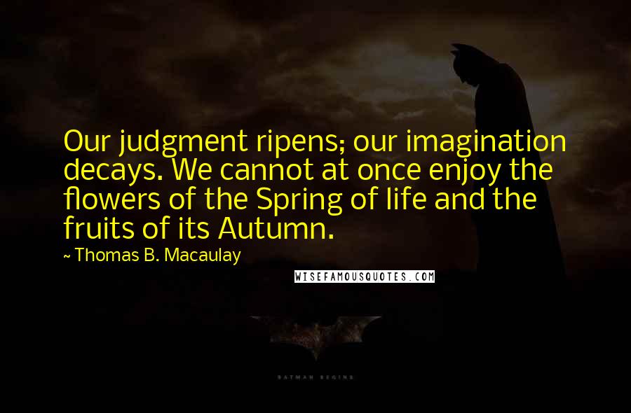 Thomas B. Macaulay Quotes: Our judgment ripens; our imagination decays. We cannot at once enjoy the flowers of the Spring of life and the fruits of its Autumn.