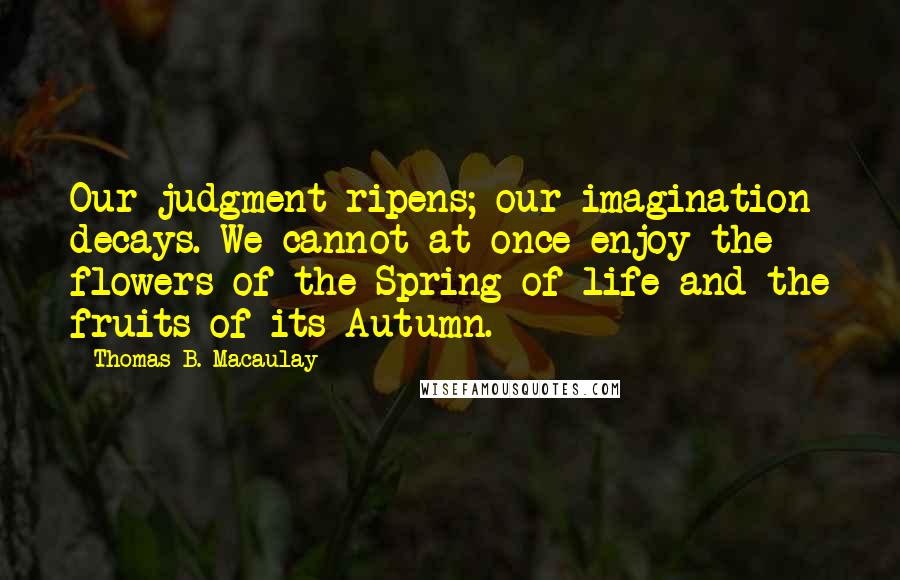 Thomas B. Macaulay Quotes: Our judgment ripens; our imagination decays. We cannot at once enjoy the flowers of the Spring of life and the fruits of its Autumn.