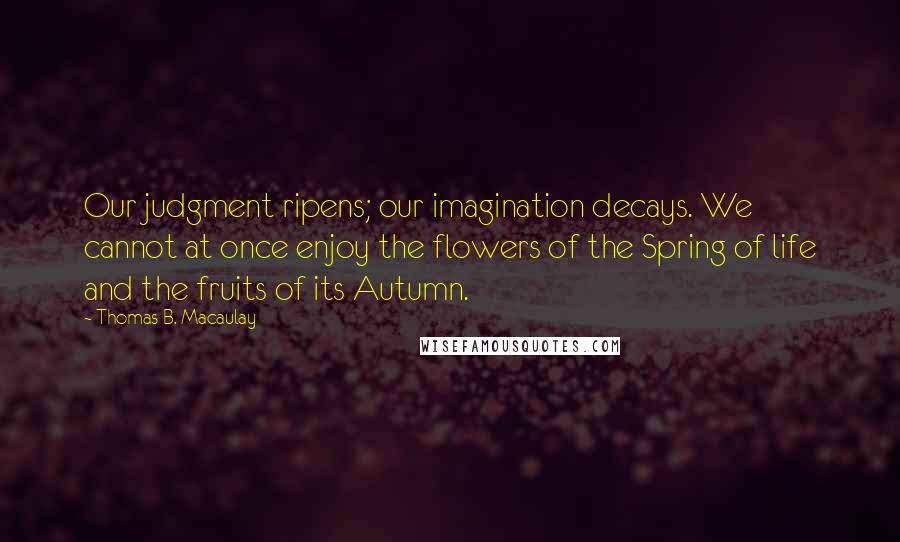 Thomas B. Macaulay Quotes: Our judgment ripens; our imagination decays. We cannot at once enjoy the flowers of the Spring of life and the fruits of its Autumn.